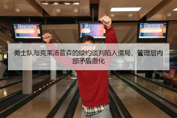 勇士队与克莱汤普森的续约谈判陷入僵局，管理层内部矛盾激化